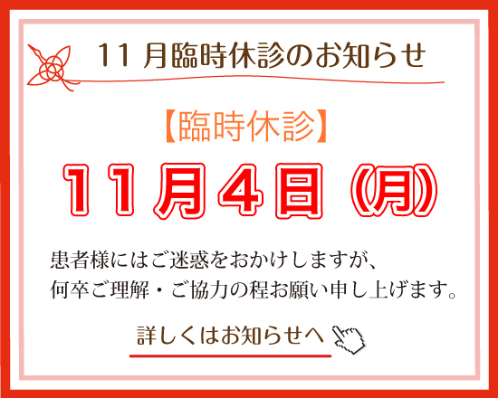 11月臨時休診のお知らせ:１1月4日（月）休診させて頂きます。患者様にはご不便をおかけしますが、何卒よろしくお願いいたします。患者様にはご不便をおかけしますが、何卒よろしくお願いいたします。詳しくはお知らせへ