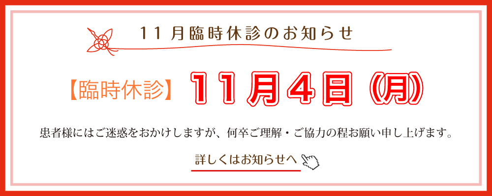 11月臨時休診のお知らせ:１1月4日（月）休診させて頂きます。患者様にはご不便をおかけしますが、何卒よろしくお願いいたします。患者様にはご不便をおかけしますが、何卒よろしくお願いいたします。詳しくはお知らせへ